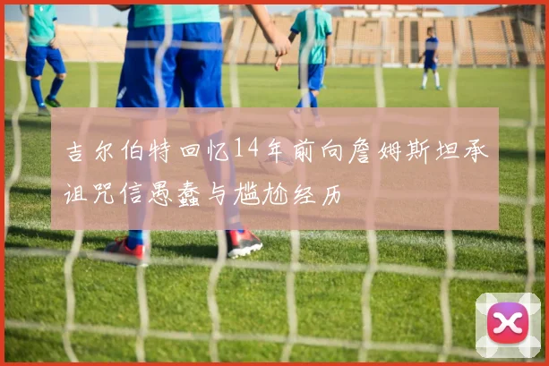 吉尔伯特回忆14年前向詹姆斯坦承诅咒信愚蠢与尴尬经历