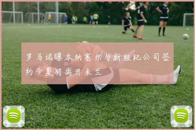 罗马诺曝本纳塞尔与新经纪公司签约今夏将离开米兰
