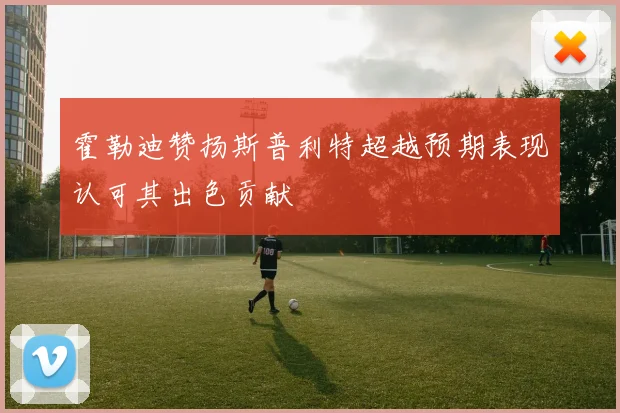 霍勒迪赞扬斯普利特超越预期表现认可其出色贡献