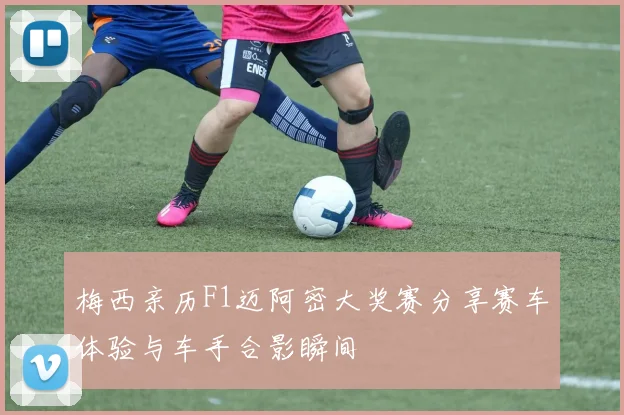 梅西亲历F1迈阿密大奖赛分享赛车体验与车手合影瞬间