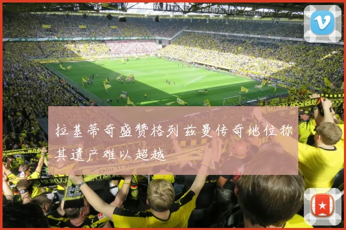 拉基蒂奇盛赞格列兹曼传奇地位称其遗产难以超越