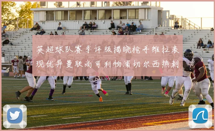 英超球队赛季评级揭晓枪手维拉表现优异曼联尚可利物浦切尔西热刺需努力