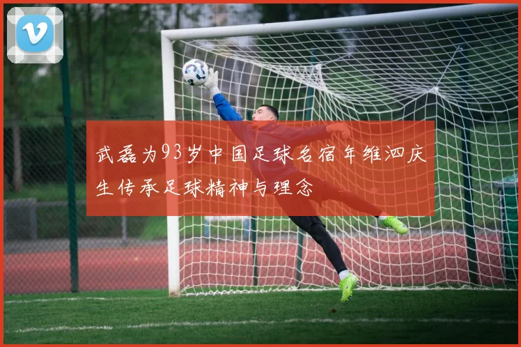 武磊为93岁中国足球名宿年维泗庆生传承足球精神与理念
