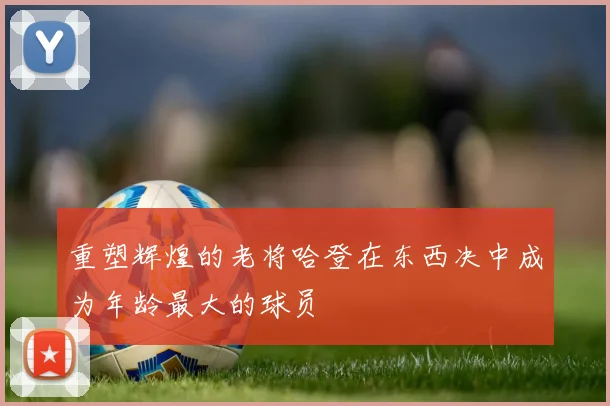 重塑辉煌的老将哈登在东西决中成为年龄最大的球员