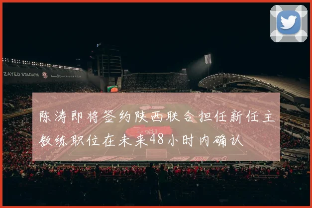 陈涛即将签约陕西联合担任新任主教练职位在未来48小时内确认